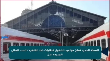 السكة الحديد تعلن مواعيد تشغيل قطارات خط القاهرة / السد العالى الجديدة الآن